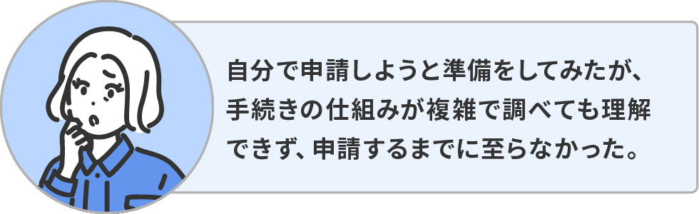 自分で申請しようと準備をしてみたが、手続きの仕組みが複雑で調べても理解できず、申請するまでに至らなかった。